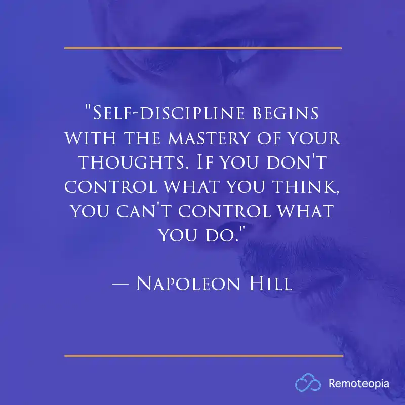 "Self-discipline begins with the mastery of your thoughts. If you don't control what you think, you can't control what you do." — Napoleon Hill