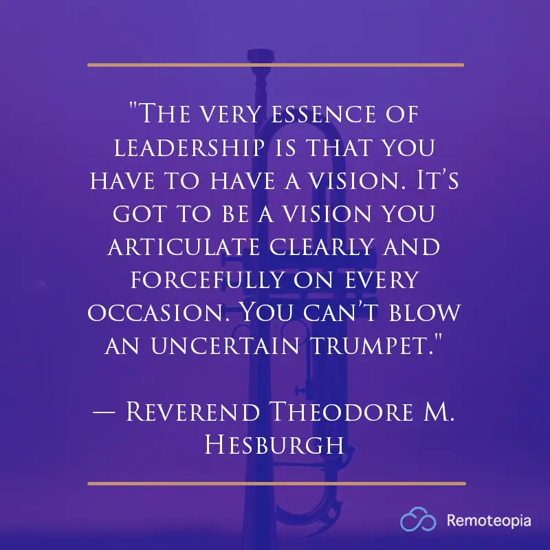 "The very essence of leadership is that you have to have a vision. It’s got to be a vision you articulate clearly and forcefully on every occasion. You can’t blow an uncertain trumpet."
— Reverend Theodore M. Hesburgh