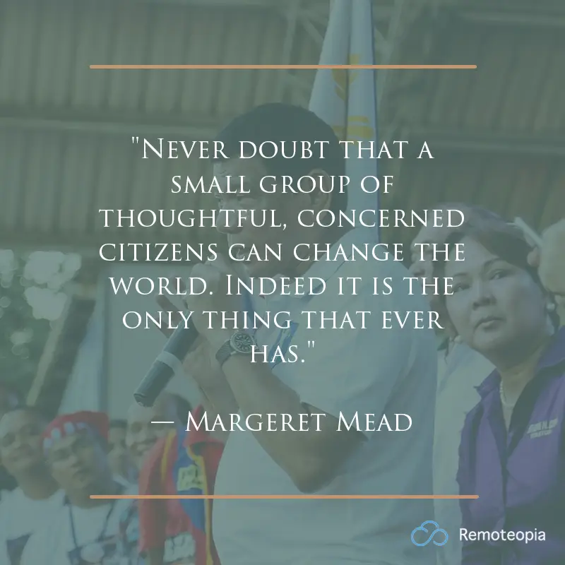 "Never doubt that a small group of thoughtful, concerned citizens can change the world. Indeed it is the only thing that ever has." 
— Margeret Mead 