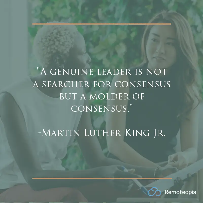 "A genuine leader is not a searcher for consensus but a molder of consensus." 
-Martin Luther King Jr. 